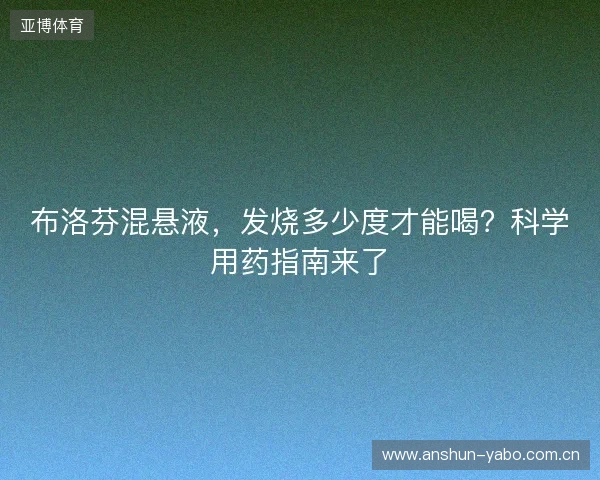 布洛芬混悬液，发烧多少度才能喝？科学用药指南来了
